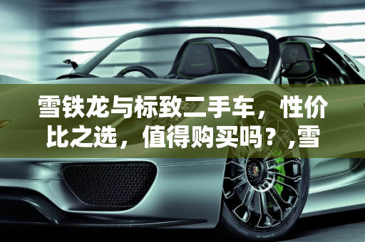 雪铁龙与标致二手车，性价比之选，值得购买吗？,雪铁龙标致二手车怎么样值得买吗