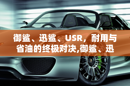 御鲨、迅鲨、USR，耐用与省油的终极对决,御鲨、迅鲨、usr哪个耐用、省油呢？平时代步用哪个更好