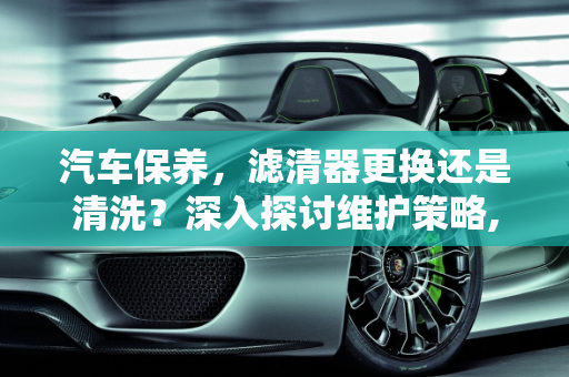 汽车保养，滤清器更换还是清洗？深入探讨维护策略,汽车保养滤清器是更换还是清洗