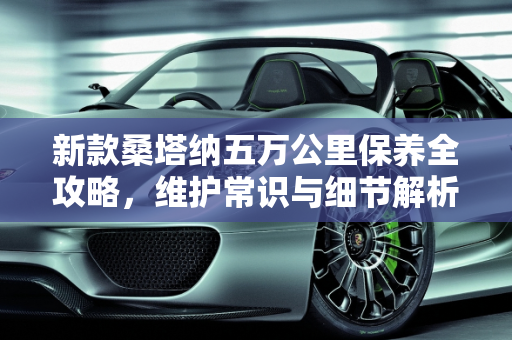 新款桑塔纳五万公里保养全攻略，维护常识与细节解析,新款桑塔纳跑了五万公里要保养常识