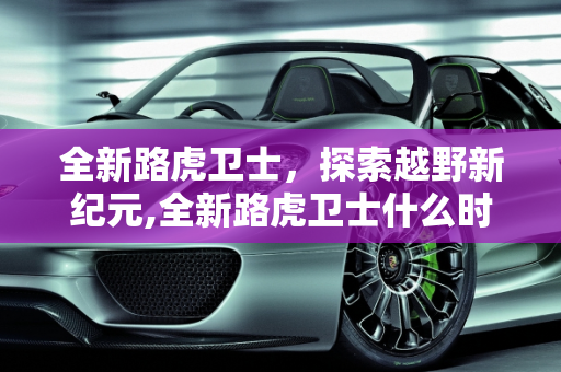 全新路虎卫士，探索越野新纪元,全新路虎卫士什么时候上市？全新路虎卫士怎么样