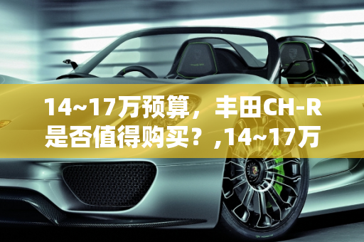 14~17万预算，丰田CH-R是否值得购买？,14~17万，丰田CH-R值得买吗