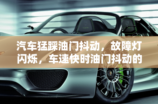 汽车猛踩油门抖动，故障灯闪烁，车速快时油门抖动的原因及解决方案,车速快油门抖动怎么回事，汽车猛踩油门抖动故障灯闪