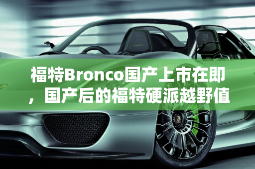 福特Bronco国产上市在即，国产后的福特硬派越野值得买吗？,福特Bronco国产上市在即，国产后的福特硬派越野值得买吗