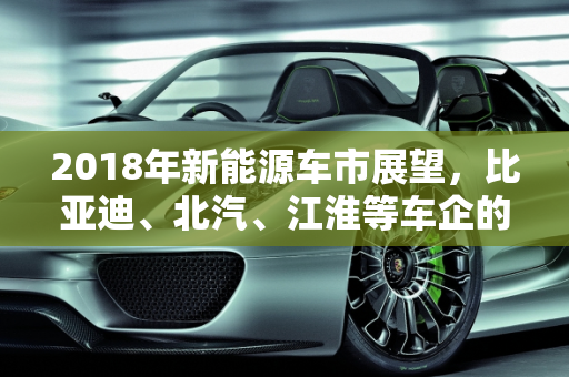 2018年新能源车市展望，比亚迪、北汽、江淮等车企的小目标,比亚迪、北汽、江淮等车企如何规划2018年新能源“小目标”
