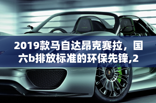 2019款马自达昂克赛拉，国六b排放标准的环保先锋,2019款马自达昂克赛拉是国六b吗