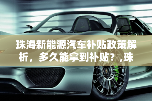 珠海新能源汽车补贴政策解析，多久能拿到补贴？,珠海新能源汽车补贴多久能拿到，珠海新能源汽车