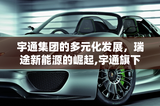 宇通集团的多元化发展，瑞途新能源的崛起,宇通旗下都有哪些公司,瑞途新能源
