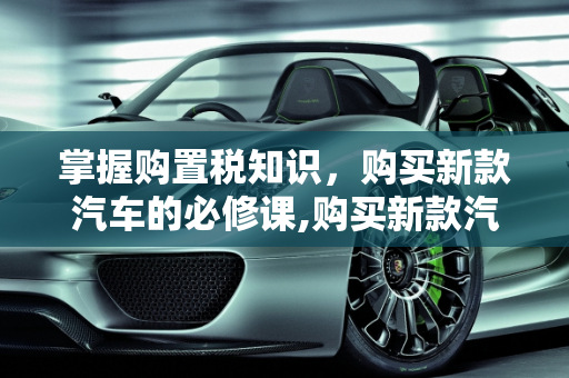 掌握购置税知识，购买新款汽车的必修课,购买新款汽车，你需要了解的购置税
