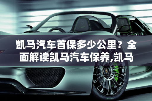 凯马汽车首保多少公里？全面解读凯马汽车保养,凯马首保多少公里，凯马汽车保养