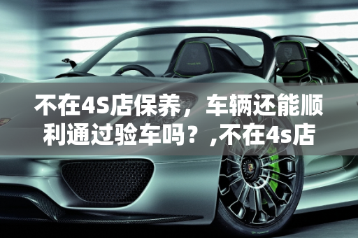 不在4S店保养，车辆还能顺利通过验车吗？,不在4s店保养就不给验车吗