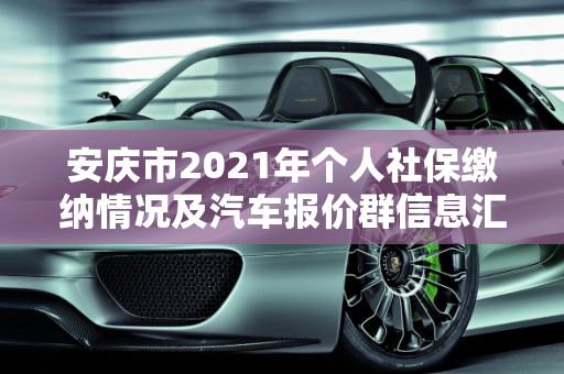 安庆市2021年个人社保缴纳情况及汽车报价群信息汇总,2021安庆市个人社保多少，安庆汽车报价群