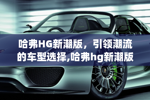 哈弗HG新潮版，引领潮流的车型选择,哈弗hg新潮版有哪些车型，新款比较潮流的车型