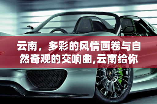 云南，多彩的风情画卷与自然奇观的交响曲,云南给你的第一印象是什么？都有什么著名景点呢