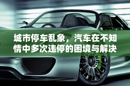 城市停车乱象，汽车在不知情中多次违停的困境与解决之道,汽车在不知道的情况下连续多次在一个地方违停