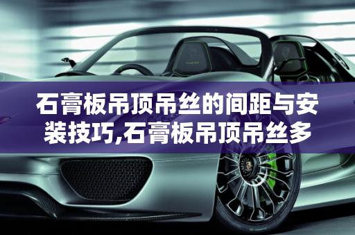 石膏板吊顶吊丝的间距与安装技巧,石膏板吊顶吊丝多远一根