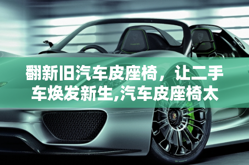 翻新旧汽车皮座椅，让二手车焕发新生,汽车皮座椅太旧了怎么办，二手车新旧座椅磨损严重