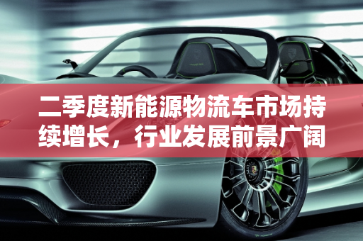 二季度新能源物流车市场持续增长，行业发展前景广阔,二季度新能源物流车市场持续增长，行业发展前景广阔