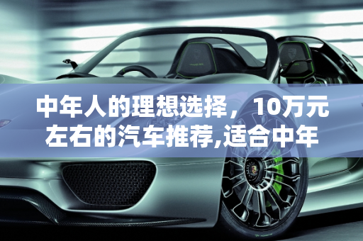 中年人的理想选择，10万元左右的汽车推荐,适合中年人开的10万元左右的车，有哪些可以推荐