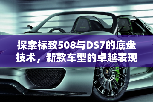 探索标致508与DS7的底盘技术，新款车型的卓越表现,标致508的底盘好不好,新款车型ds7