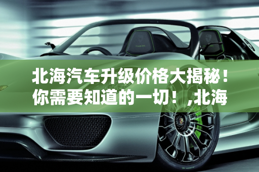 北海汽车升级价格大揭秘！你需要知道的一切！,北海汽车升级价格大揭秘！你需要知道的一切！