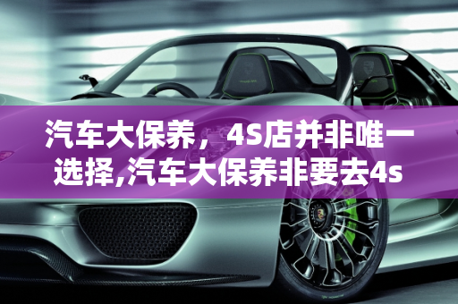 汽车大保养，4S店并非唯一选择,汽车大保养非要去4s店么