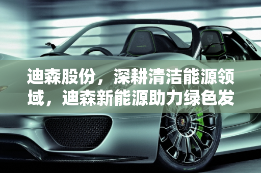 迪森股份，深耕清洁能源领域，迪森新能源助力绿色发展,迪森股份主营业务，迪森新能源