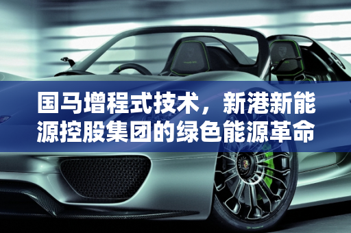 国马增程式技术，新港新能源控股集团的绿色能源革命,国马增程式技术是真的假的,新港新能源控股集团