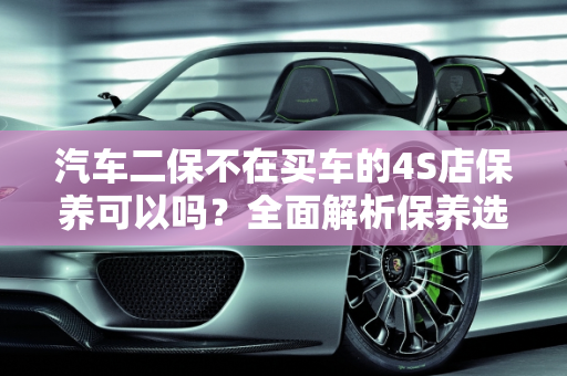 汽车二保不在买车的4S店保养可以吗？全面解析保养选择权,汽车二保不在买车的4s店保养可以吗