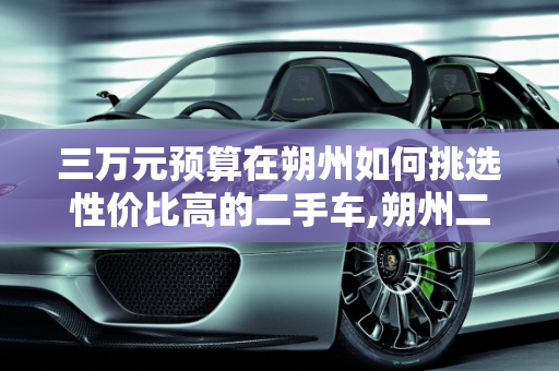 三万元预算在朔州如何挑选性价比高的二手车,朔州二手车三万元左右，如何挑选性价比高的车辆？
