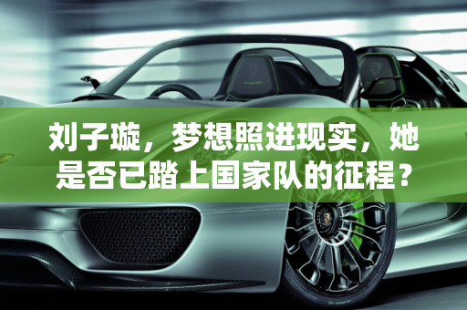 刘子璇，梦想照进现实，她是否已踏上国家队的征程？,刘子璇进入国家队了吗