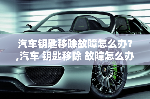 汽车钥匙移除故障怎么办？,汽车 钥匙移除 故障怎么办
