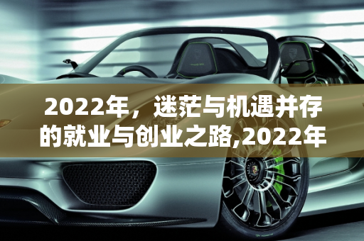 2022年，迷茫与机遇并存的就业与创业之路,2022年了有谁在迷茫找工作，又有谁在准备创业或者关门倒闭