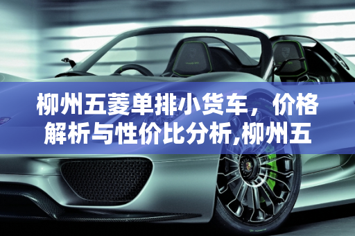 柳州五菱单排小货车，价格解析与性价比分析,柳州五菱单排小货车报价多少钱