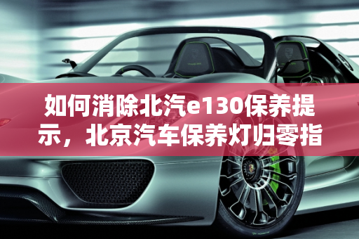 如何消除北汽e130保养提示，北京汽车保养灯归零指南,北汽e130保养提示怎么消除，北京汽车保养灯归零
