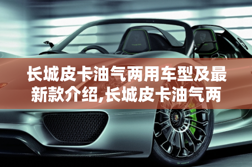 长城皮卡油气两用车型及最新款介绍,长城皮卡油气两用多少钱，长城皮卡车最新款的车型