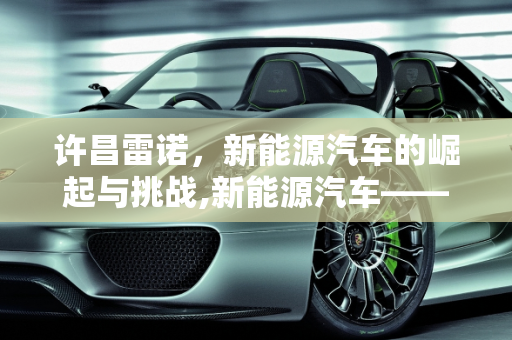 许昌雷诺，新能源汽车的崛起与挑战,新能源汽车——许昌雷诺的发展与挑战