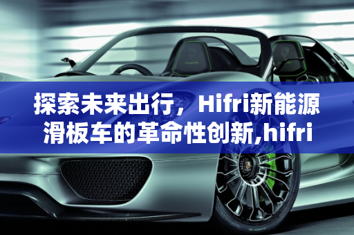 探索未来出行，Hifri新能源滑板车的革命性创新,hifri是什么车，新能源滑板车