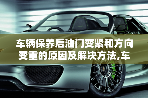 车辆保养后油门变紧和方向变重的原因及解决方法,车辆保养之后油门紧了方向重了