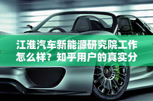 江淮汽车新能源研究院工作怎么样？知乎用户的真实分享,江淮汽车新能源研究院工作怎么样知乎