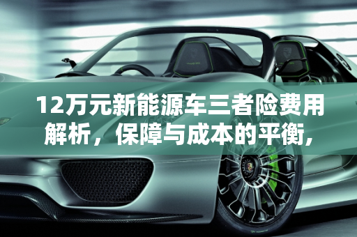 12万元新能源车三者险费用解析，保障与成本的平衡,12万的新能源车买三者险多少钱，新能源车额