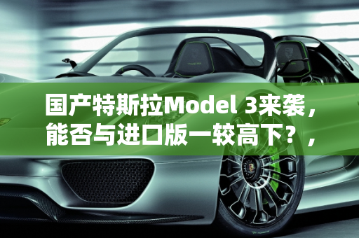 国产特斯拉Model 3来袭，能否与进口版一较高下？,国产特斯拉Model 3来袭，是否能和进口的相比呢
