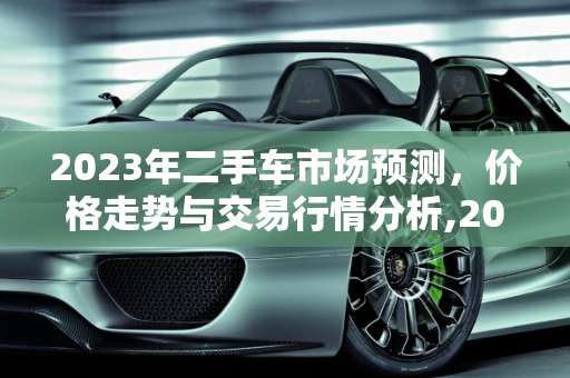 2023年二手车市场预测，价格走势与交易行情分析,2023二手车会更便宜吗，二手车交易行情预测分析