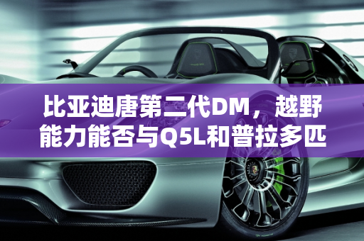 比亚迪唐第二代DM，越野能力能否与Q5L和普拉多匹敌？,比亚迪唐第二代DM的越野能力，能不能赶上Q5L和普拉多呢？你怎么看