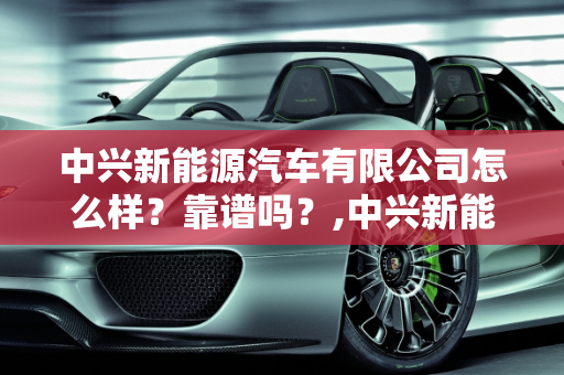 中兴新能源汽车有限公司怎么样？靠谱吗？,中兴新能源汽车有限公司怎么样？靠谱吗
