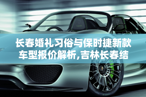 长春婚礼习俗与保时捷新款车型报价解析,吉林长春结婚男方一般给多少礼金啊，长春保时捷新款车型报价