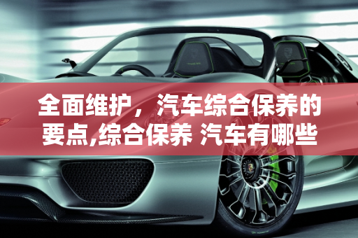 全面维护，汽车综合保养的要点,综合保养 汽车有哪些