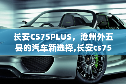 长安CS75PLUS，沧州外五县的汽车新选择,长安cs75plus是外五县车吗，沧州长安汽车报价