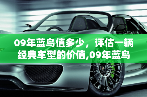 09年蓝鸟值多少，评估一辆经典车型的价值,09年蓝鸟值多少