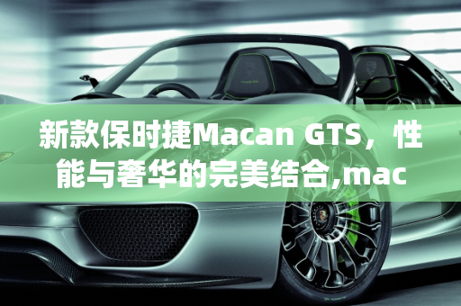 新款保时捷Macan GTS，性能与奢华的完美结合,macan gts落地价,新款保时捷gts车型亮相
